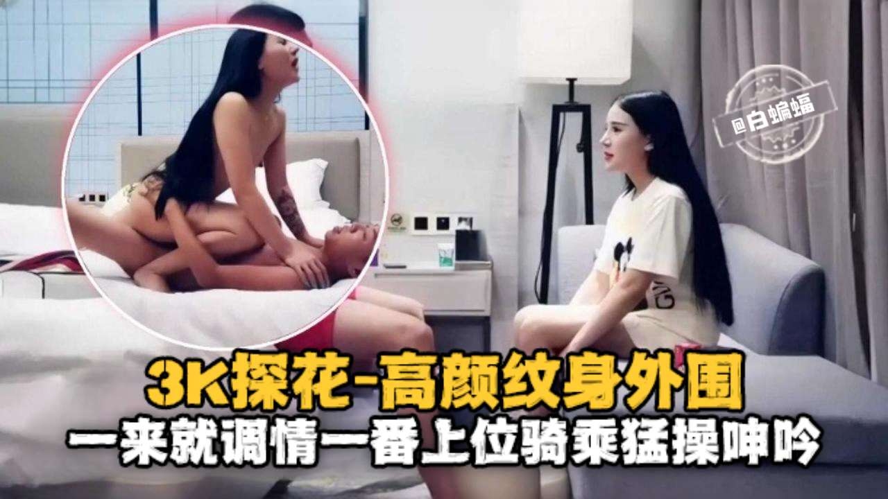 3K探花-高颜值纹身外围，一来就调情一番上位骑乘猛操呻吟